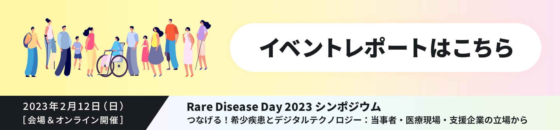 イベントレポートはこちら 2023年2月12日（日）［ 会場＆オンライン開催 ］Rare Disease Day 2023 シンポジウム つなげる！希少疾患とデジタルテクノロジー：当事者・医療現場・支援企業の立場から